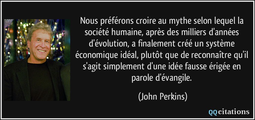 Nous préférons croire au mythe selon lequel la société humaine, après des milliers d'années d'évolution, a finalement créé un système économique idéal, plutôt que de reconnaître qu'il s'agit simplement d'une idée fausse érigée en parole d'évangile.  - John Perkins