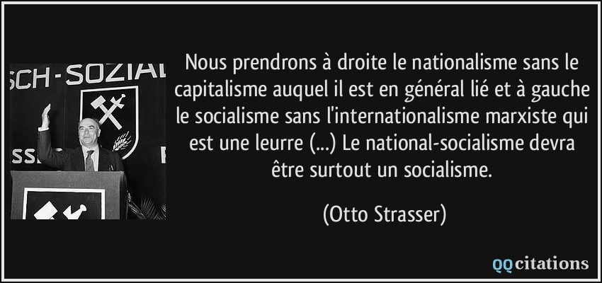 Nous prendrons à droite le nationalisme sans le capitalisme auquel il est en général lié et à gauche le socialisme sans l'internationalisme marxiste qui est une leurre (...) Le national-socialisme devra être surtout un socialisme.  - Otto Strasser