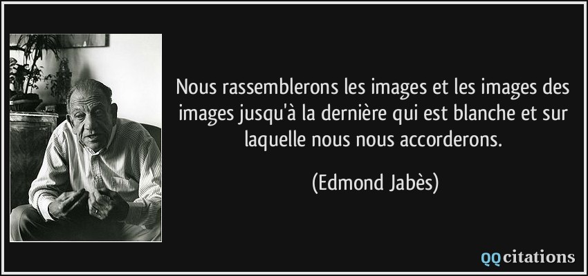 Nous rassemblerons les images et les images des images jusqu'à la dernière qui est blanche et sur laquelle nous nous accorderons.  - Edmond Jabès