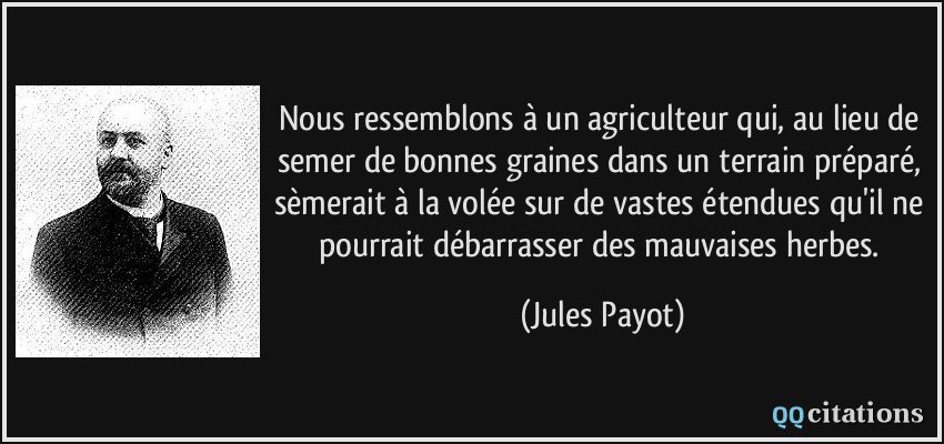 Nous ressemblons à un agriculteur qui, au lieu de semer de bonnes graines dans un terrain préparé, sèmerait à la volée sur de vastes étendues qu'il ne pourrait débarrasser des mauvaises herbes.  - Jules Payot