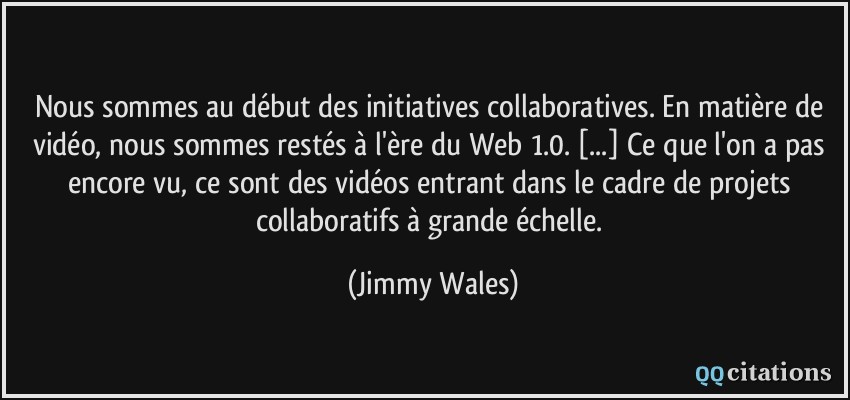 Nous sommes au début des initiatives collaboratives. En matière de vidéo, nous sommes restés à l'ère du Web 1.0. [...] Ce que l'on a pas encore vu, ce sont des vidéos entrant dans le cadre de projets collaboratifs à grande échelle.  - Jimmy Wales