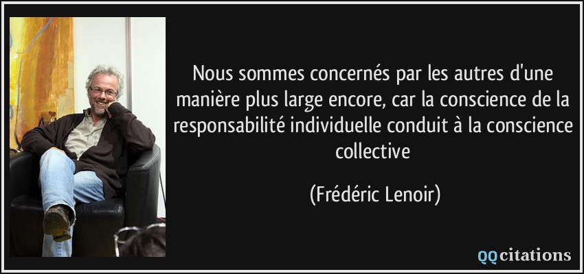 Nous sommes concernés par les autres d'une manière plus large encore, car la conscience de la responsabilité individuelle conduit à la conscience collective  - Frédéric Lenoir
