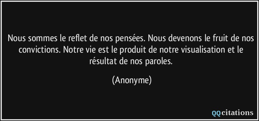 Nous sommes le reflet de nos pensées. Nous devenons le fruit de nos convictions. Notre vie est le produit de notre visualisation et le résultat de nos paroles.  - Anonyme