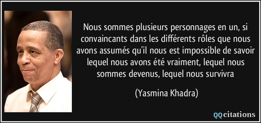 Nous sommes plusieurs personnages en un, si convaincants dans les différents rôles que nous avons assumés qu'il nous est impossible de savoir lequel nous avons été vraiment, lequel nous sommes devenus, lequel nous survivra  - Yasmina Khadra