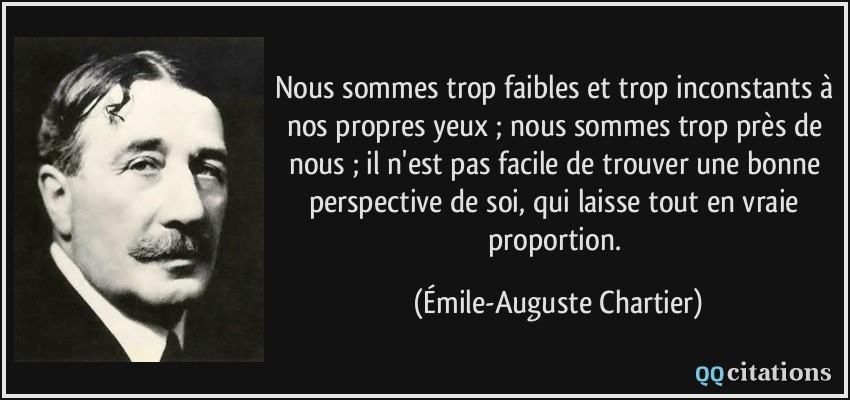 Nous sommes trop faibles et trop inconstants à nos propres yeux ; nous sommes trop près de nous ; il n'est pas facile de trouver une bonne perspective de soi, qui laisse tout en vraie proportion.  - Émile-Auguste Chartier