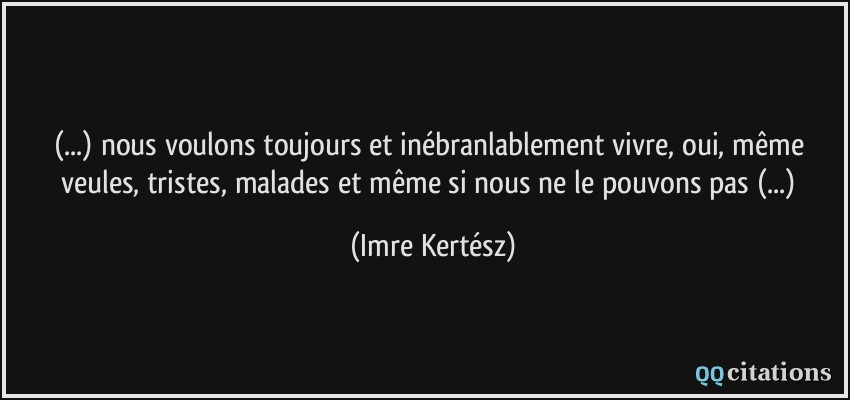 (...) nous voulons toujours et inébranlablement vivre, oui, même veules, tristes, malades et même si nous ne le pouvons pas (...)  - Imre Kertész
