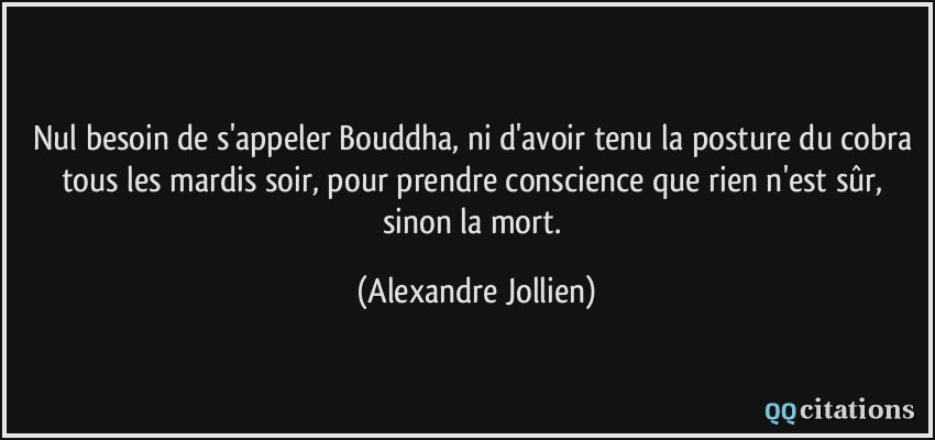 Nul besoin de s'appeler Bouddha, ni d'avoir tenu la posture du cobra tous les mardis soir, pour prendre conscience que rien n'est sûr, sinon la mort.  - Alexandre Jollien