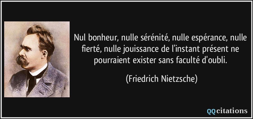 Nul bonheur, nulle sérénité, nulle espérance, nulle fierté, nulle jouissance de l'instant présent ne pourraient exister sans faculté d'oubli.  - Friedrich Nietzsche