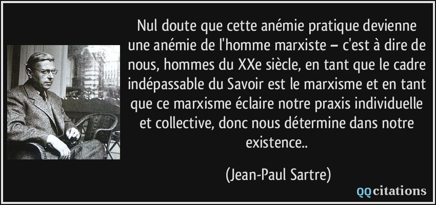 Nul doute que cette anémie pratique devienne une anémie de l'homme marxiste – c'est à dire de nous, hommes du XXe siècle, en tant que le cadre indépassable du Savoir est le marxisme et en tant que ce marxisme éclaire notre praxis individuelle et collective, donc nous détermine dans notre existence..  - Jean-Paul Sartre