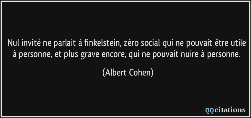 Nul invité ne parlait à finkelstein, zéro social qui ne pouvait être utile à personne, et plus grave encore, qui ne pouvait nuire à personne.  - Albert Cohen