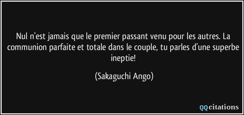 Nul n'est jamais que le premier passant venu pour les autres. La communion parfaite et totale dans le couple, tu parles d'une superbe ineptie!  - Sakaguchi Ango