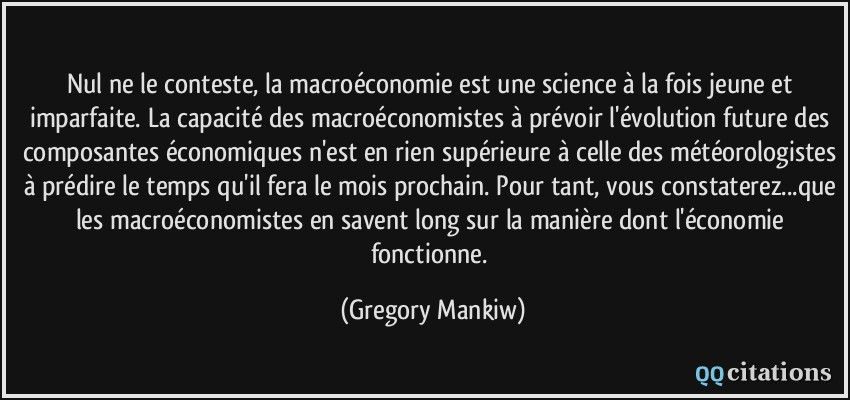Nul ne le conteste, la macroéconomie est une science à la fois jeune et imparfaite. La capacité des macroéconomistes à prévoir l'évolution future des composantes économiques n'est en rien supérieure à celle des météorologistes à prédire le temps qu'il fera le mois prochain. Pour tant, vous constaterez...que les macroéconomistes en savent long sur la manière dont l'économie fonctionne.  - Gregory Mankiw