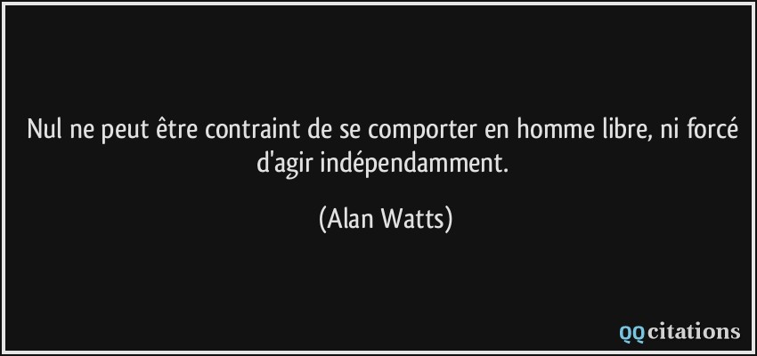 Nul ne peut être contraint de se comporter en homme libre, ni forcé d'agir indépendamment.  - Alan Watts