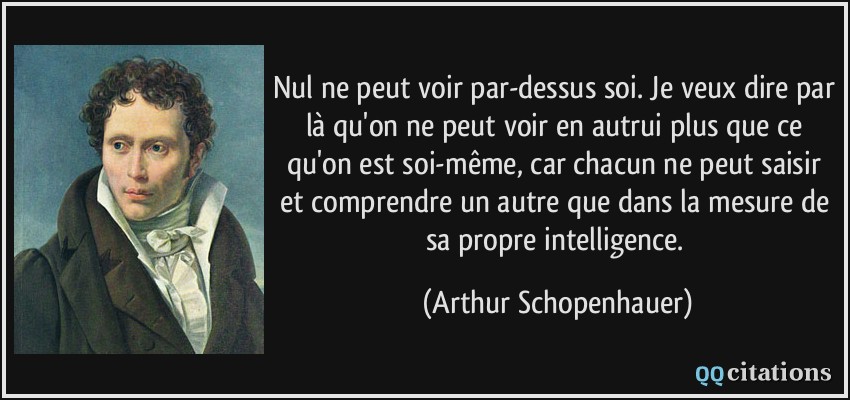 Nul ne peut voir par-dessus soi. Je veux dire par là qu'on ne peut voir en autrui plus que ce qu'on est soi-même, car chacun ne peut saisir et comprendre un autre que dans la mesure de sa propre intelligence.  - Arthur Schopenhauer