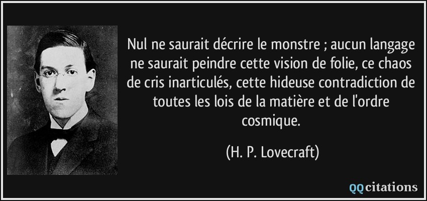 Nul ne saurait décrire le monstre ; aucun langage ne saurait peindre cette vision de folie, ce chaos de cris inarticulés, cette hideuse contradiction de toutes les lois de la matière et de l'ordre cosmique.  - H. P. Lovecraft