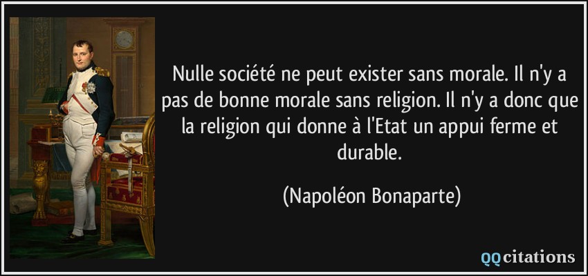 Nulle société ne peut exister sans morale. Il n'y a pas de bonne morale sans religion. Il n'y a donc que la religion qui donne à l'Etat un appui ferme et durable.  - Napoléon Bonaparte