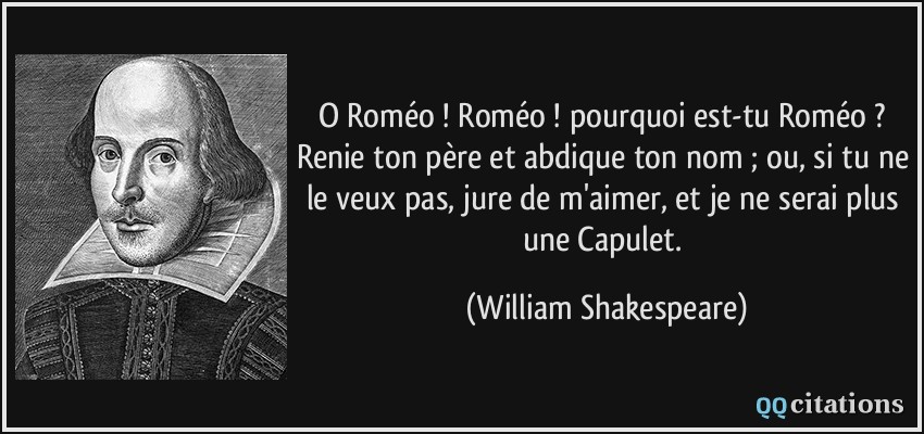 O Roméo ! Roméo ! pourquoi est-tu Roméo ? Renie ton père et abdique ton nom ; ou, si tu ne le veux pas, jure de m'aimer, et je ne serai plus une Capulet.  - William Shakespeare