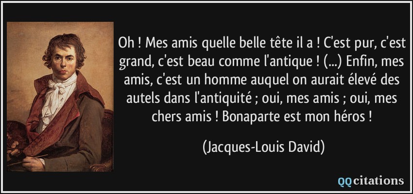 Oh ! Mes amis quelle belle tête il a ! C'est pur, c'est grand, c'est beau comme l'antique ! (...) Enfin, mes amis, c'est un homme auquel on aurait élevé des autels dans l'antiquité ; oui, mes amis ; oui, mes chers amis ! Bonaparte est mon héros !  - Jacques-Louis David