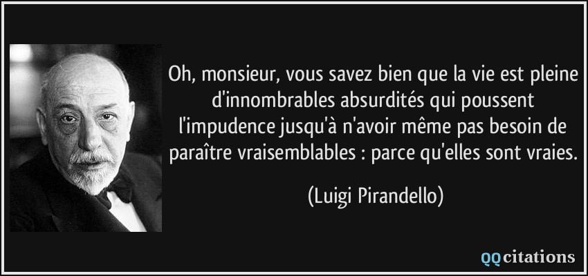 Oh, monsieur, vous savez bien que la vie est pleine d'innombrables absurdités qui poussent l'impudence jusqu'à n'avoir même pas besoin de paraître vraisemblables : parce qu'elles sont vraies.  - Luigi Pirandello