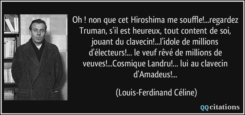 Oh ! non que cet Hiroshima me souffle!...regardez Truman, s'il est heureux, tout content de soi, jouant du clavecin!...l'idole de millions d'électeurs!... le veuf rêvé de millions de veuves!...Cosmique Landru!... lui au clavecin d'Amadeus!...  - Louis-Ferdinand Céline