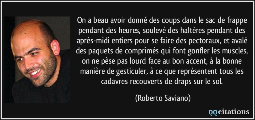 On a beau avoir donné des coups dans le sac de frappe pendant des heures, soulevé des haltères pendant des après-midi entiers pour se faire des pectoraux, et avalé des paquets de comprimés qui font gonfler les muscles, on ne pèse pas lourd face au bon accent, à la bonne manière de gesticuler, à ce que représentent tous les cadavres recouverts de draps sur le sol.  - Roberto Saviano