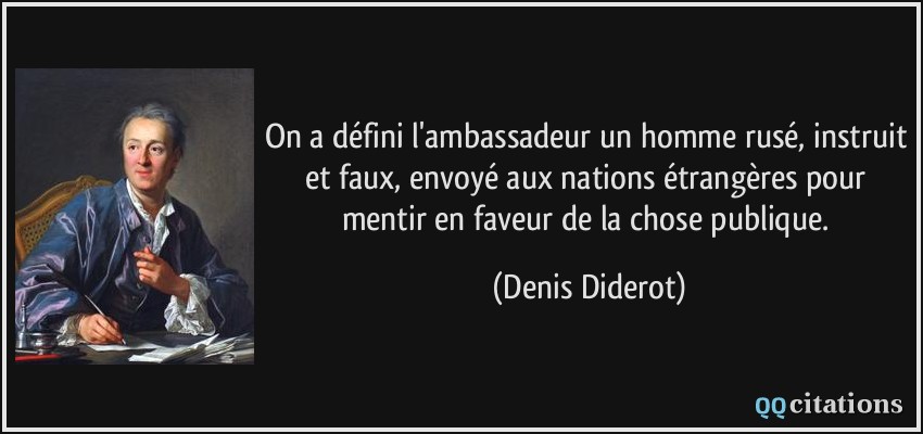 On a défini l'ambassadeur un homme rusé, instruit et faux, envoyé aux nations étrangères pour mentir en faveur de la chose publique.  - Denis Diderot