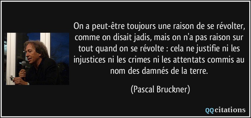 On a peut-être toujours une raison de se révolter, comme on disait jadis, mais on n'a pas raison sur tout quand on se révolte : cela ne justifie ni les injustices ni les crimes ni les attentats commis au nom des damnés de la terre.  - Pascal Bruckner
