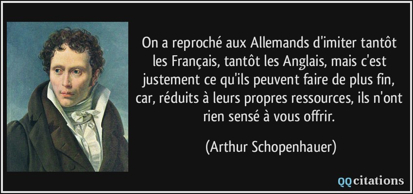 On a reproché aux Allemands d'imiter tantôt les Français, tantôt les Anglais, mais c'est justement ce qu'ils peuvent faire de plus fin, car, réduits à leurs propres ressources, ils n'ont rien sensé à vous offrir.  - Arthur Schopenhauer