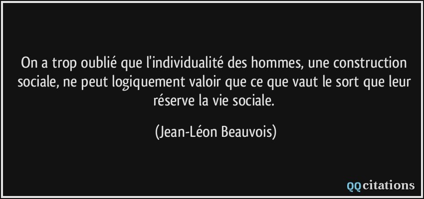 On a trop oublié que l'individualité des hommes, une construction sociale, ne peut logiquement valoir que ce que vaut le sort que leur réserve la vie sociale.  - Jean-Léon Beauvois