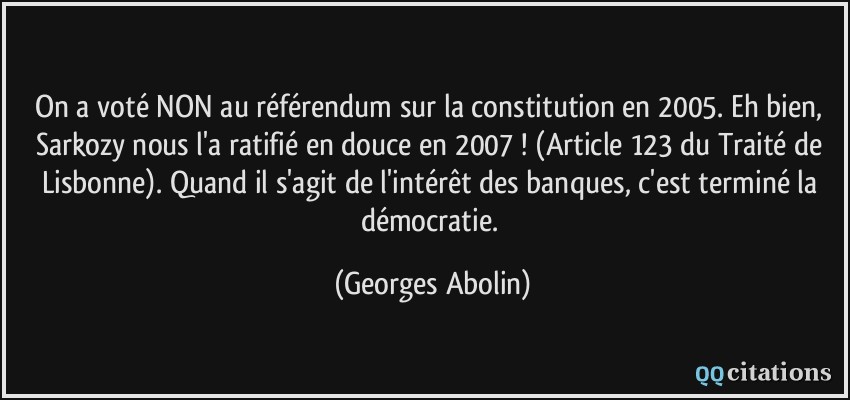 On a voté NON au référendum sur la constitution en 2005. Eh bien, Sarkozy nous l'a ratifié en douce en 2007 ! (Article 123 du Traité de Lisbonne). Quand il s'agit de l'intérêt des banques, c'est terminé la démocratie.  - Georges Abolin