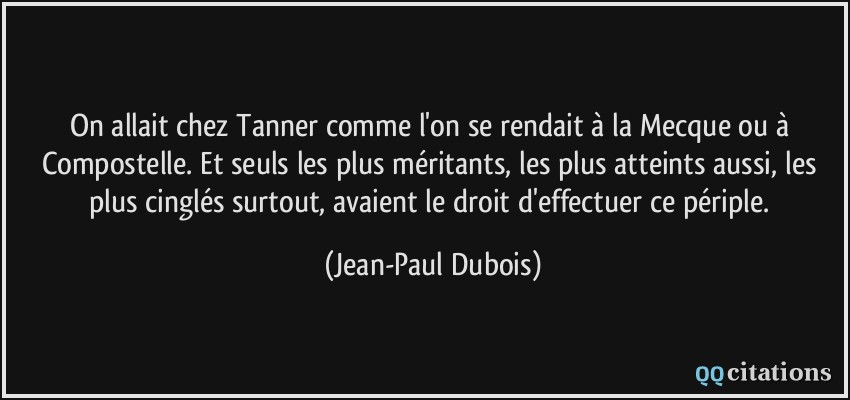 On allait chez Tanner comme l'on se rendait à la Mecque ou à Compostelle. Et seuls les plus méritants, les plus atteints aussi, les plus cinglés surtout, avaient le droit d'effectuer ce périple.  - Jean-Paul Dubois