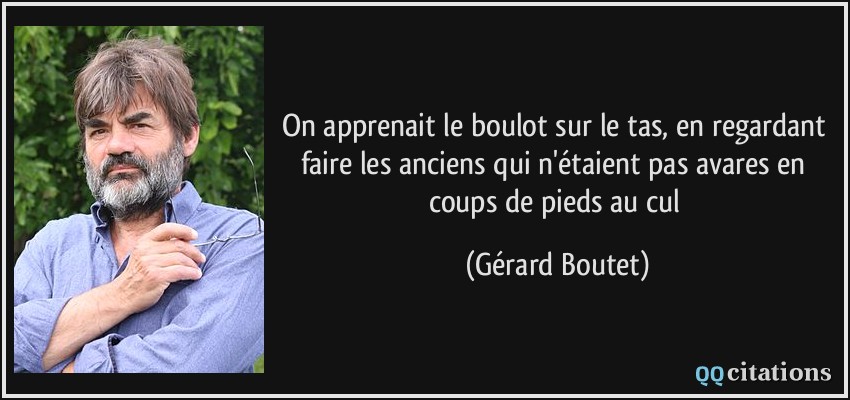 On apprenait le boulot sur le tas, en regardant faire les anciens qui n'étaient pas avares en coups de pieds au cul  - Gérard Boutet