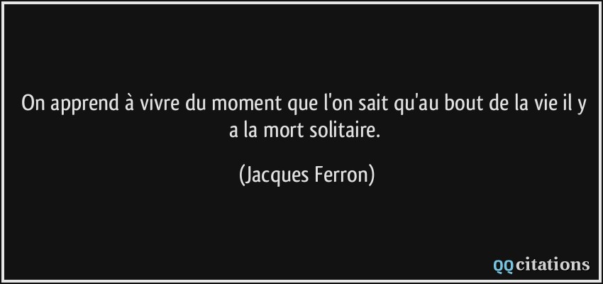 On apprend à vivre du moment que l'on sait qu'au bout de la vie il y a la mort solitaire.  - Jacques Ferron