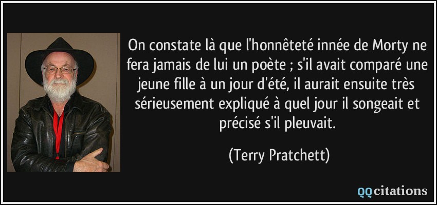 On constate là que l'honnêteté innée de Morty ne fera jamais de lui un poète ; s'il avait comparé une jeune fille à un jour d'été, il aurait ensuite très sérieusement expliqué à quel jour il songeait et précisé s'il pleuvait.  - Terry Pratchett