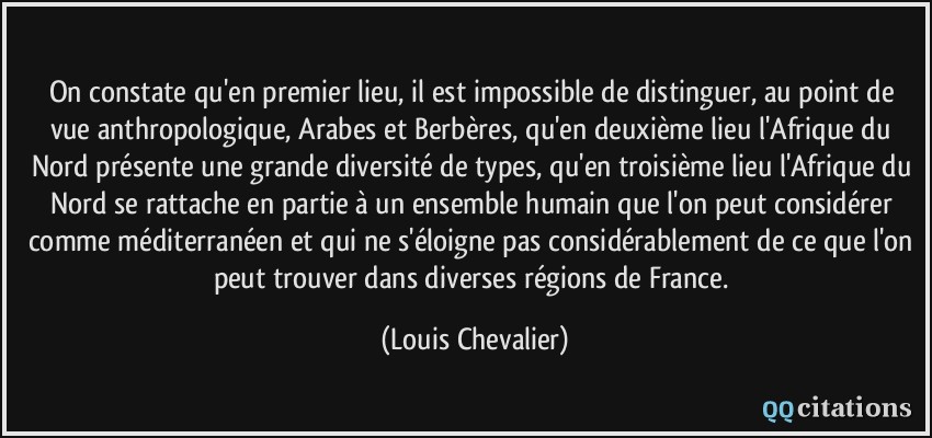On constate qu'en premier lieu, il est impossible de distinguer, au point de vue anthropologique, Arabes et Berbères, qu'en deuxième lieu l'Afrique du Nord présente une grande diversité de types, qu'en troisième lieu l'Afrique du Nord se rattache en partie à un ensemble humain que l'on peut considérer comme méditerranéen et qui ne s'éloigne pas considérablement de ce que l'on peut trouver dans diverses régions de France.  - Louis Chevalier