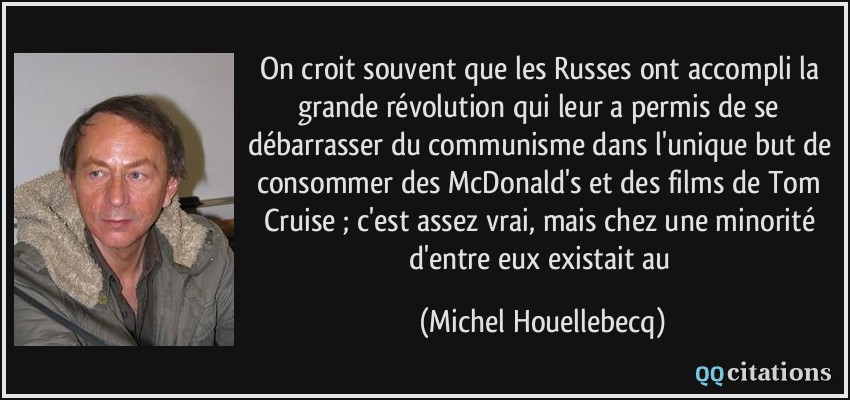 On croit souvent que les Russes ont accompli la grande révolution qui leur a permis de se débarrasser du communisme dans l'unique but de consommer des McDonald's et des films de Tom Cruise ; c'est assez vrai, mais chez une minorité d'entre eux existait au  - Michel Houellebecq