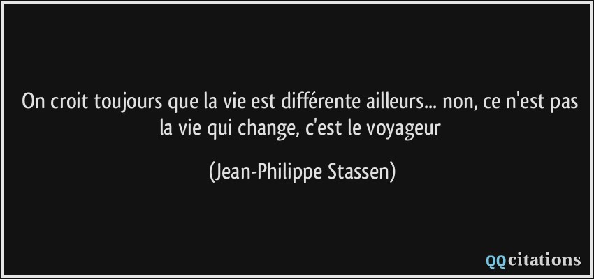On croit toujours que la vie est différente ailleurs... non, ce n'est pas la vie qui change, c'est le voyageur  - Jean-Philippe Stassen