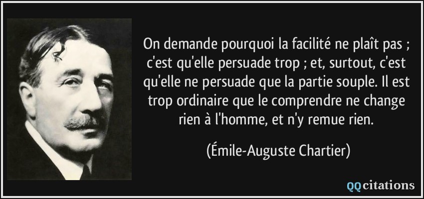 On demande pourquoi la facilité ne plaît pas ; c'est qu'elle persuade trop ; et, surtout, c'est qu'elle ne persuade que la partie souple. Il est trop ordinaire que le comprendre ne change rien à l'homme, et n'y remue rien.  - Émile-Auguste Chartier