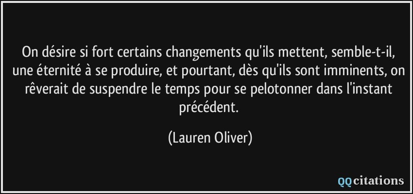 On désire si fort certains changements qu'ils mettent, semble-t-il, une éternité à se produire, et pourtant, dès qu'ils sont imminents, on rêverait de suspendre le temps pour se pelotonner dans l'instant précédent.  - Lauren Oliver