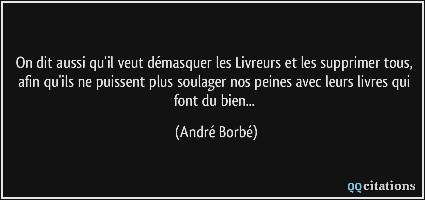 On dit aussi qu'il veut démasquer les Livreurs et les supprimer tous, afin qu'ils ne puissent plus soulager nos peines avec leurs livres qui font du bien...  - André Borbé