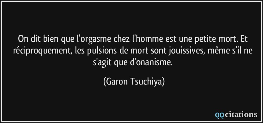 On dit bien que l'orgasme chez l'homme est une petite mort. Et réciproquement, les pulsions de mort sont jouissives, même s'il ne s'agit que d'onanisme.  - Garon Tsuchiya