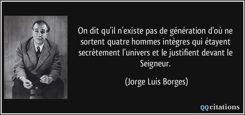 On dit qu'il n'existe pas de génération d'où ne sortent quatre hommes intègres qui étayent secrètement l'univers et le justifient devant le Seigneur.  - Jorge Luis Borges