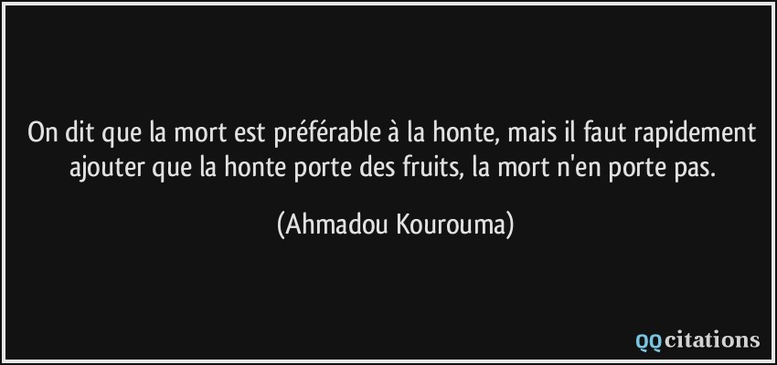 On dit que la mort est préférable à la honte, mais il faut rapidement ajouter que la honte porte des fruits, la mort n'en porte pas.  - Ahmadou Kourouma