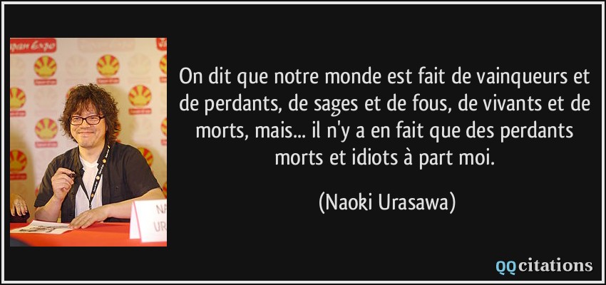 On dit que notre monde est fait de vainqueurs et de perdants, de sages et de fous, de vivants et de morts, mais... il n'y a en fait que des perdants morts et idiots à part moi.  - Naoki Urasawa