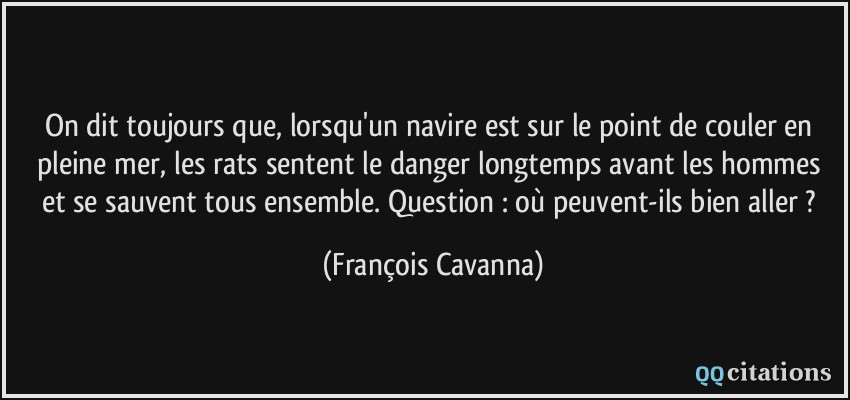 On dit toujours que, lorsqu'un navire est sur le point de couler en pleine mer, les rats sentent le danger longtemps avant les hommes et se sauvent tous ensemble. Question : où peuvent-ils bien aller ?  - François Cavanna