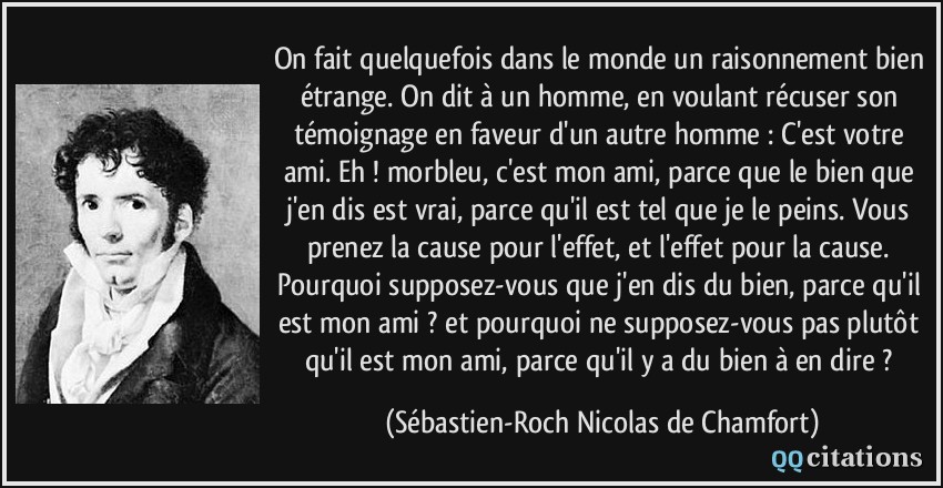 On fait quelquefois dans le monde un raisonnement bien étrange. On dit à un homme, en voulant récuser son témoignage en faveur d'un autre homme : C'est votre ami. Eh ! morbleu, c'est mon ami, parce que le bien que j'en dis est vrai, parce qu'il est tel que je le peins. Vous prenez la cause pour l'effet, et l'effet pour la cause. Pourquoi supposez-vous que j'en dis du bien, parce qu'il est mon ami ? et pourquoi ne supposez-vous pas plutôt qu'il est mon ami, parce qu'il y a du bien à en dire ?  - Sébastien-Roch Nicolas de Chamfort