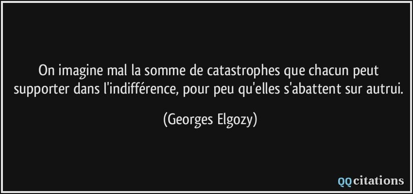 On imagine mal la somme de catastrophes que chacun peut supporter dans l'indifférence, pour peu qu'elles s'abattent sur autrui.  - Georges Elgozy
