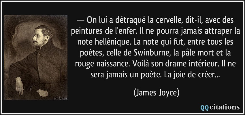 — On lui a détraqué la cervelle, dit-il, avec des peintures de l'enfer. Il ne pourra jamais attraper la note hellénique. La note qui fut, entre tous les poètes, celle de Swinburne, la pâle mort et la rouge naissance. Voilà son drame intérieur. Il ne sera jamais un poète. La joie de créer...  - James Joyce
