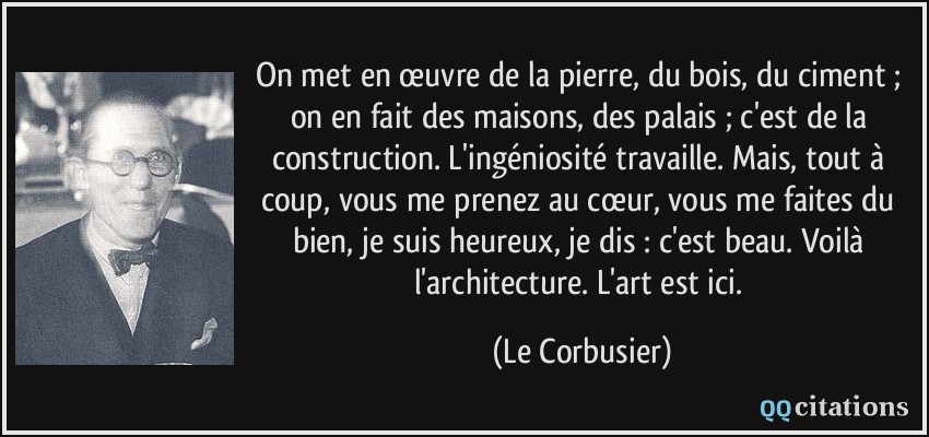 On met en œuvre de la pierre, du bois, du ciment ; on en fait des maisons, des palais ; c'est de la construction. L'ingéniosité travaille. Mais, tout à coup, vous me prenez au cœur, vous me faites du bien, je suis heureux, je dis : c'est beau. Voilà l'architecture. L'art est ici.  - Le Corbusier