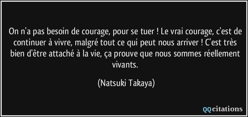 On n'a pas besoin de courage, pour se tuer ! Le vrai courage, c'est de continuer à vivre, malgré tout ce qui peut nous arriver ! C'est très bien d'être attaché à la vie, ça prouve que nous sommes réellement vivants.  - Natsuki Takaya
